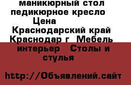 маникюрный стол. педикюрное кресло. › Цена ­ 15 000 - Краснодарский край, Краснодар г. Мебель, интерьер » Столы и стулья   